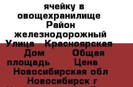 ячейку в овощехранилище  › Район ­ железнодорожный › Улица ­ Красноярская  › Дом ­ 34 › Общая площадь ­ 6 › Цена ­ 55 - Новосибирская обл., Новосибирск г. Недвижимость » Другое   . Новосибирская обл.,Новосибирск г.